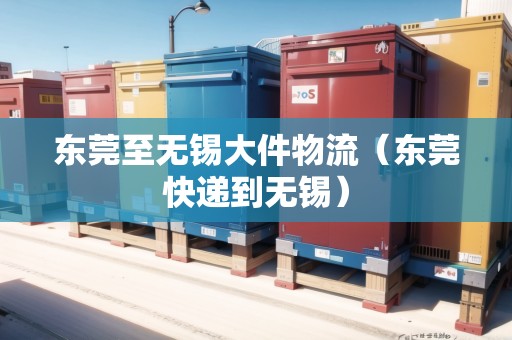 東莞至無錫大件物流(東莞快遞到無錫) 東莞至無錫大件物流(東莞快遞到無錫)