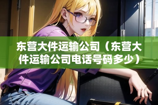 東營大件運(yùn)輸公司(東營大件運(yùn)輸公司電話號(hào)碼多少) 東營大件運(yùn)輸公司(東營大件運(yùn)輸公司電話號(hào)碼多少)