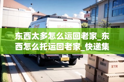 東西太多怎么運(yùn)回老家_東西怎么托運(yùn)回老家_快遞集結(jié)地