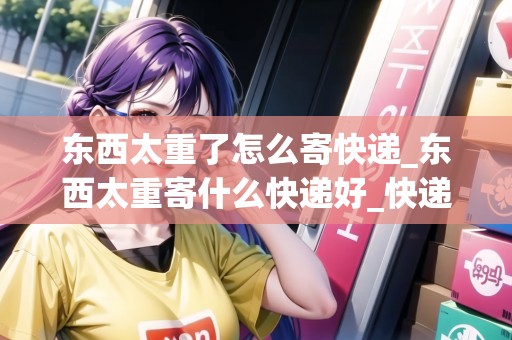 東西太重了怎么寄快遞_東西太重寄什么快遞好_快遞集結(jié)地