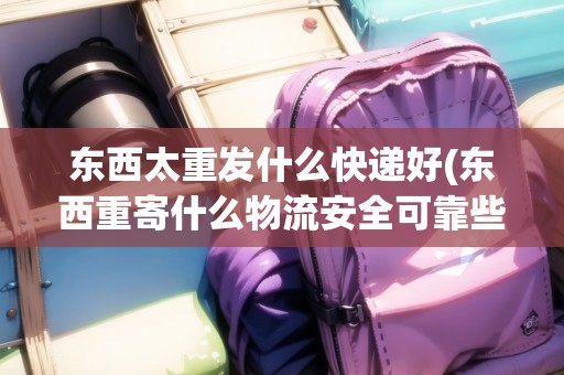 東西太重發(fā)什么快遞好(東西重寄什么物流安全可靠些)