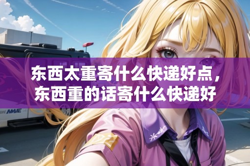 東西太重寄什么快遞好點(diǎn)，東西重的話寄什么快遞好