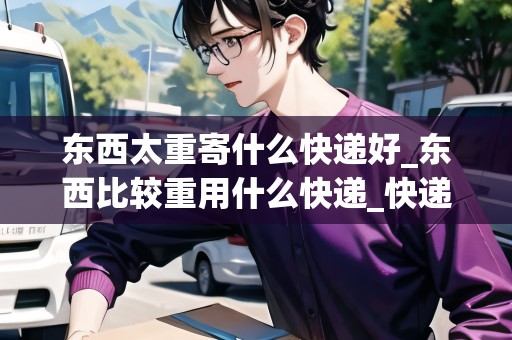 東西太重寄什么快遞好_東西比較重用什么快遞_快遞集結(jié)地