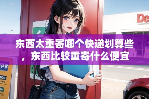 東西太重寄哪個(gè)快遞劃算些，東西比較重寄什么便宜