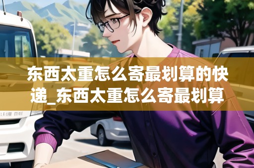 東西太重怎么寄最劃算的快遞_東西太重怎么寄最劃算的快遞到家_快遞集結(jié)地