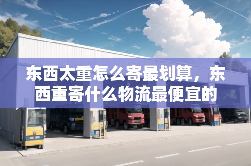 東西太重怎么寄最劃算，東西重寄什么物流最便宜的