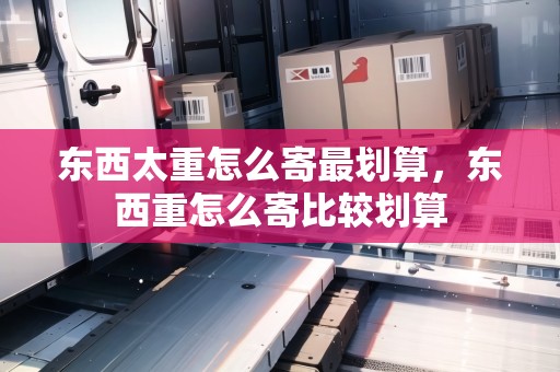 東西太重怎么寄最劃算，東西重怎么寄比較劃算