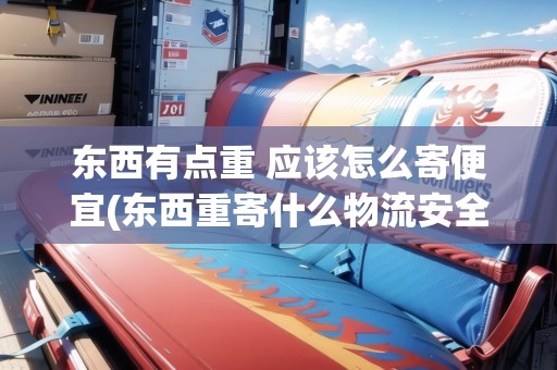 東西有點(diǎn)重 應(yīng)該怎么寄便宜(東西重寄什么物流安全可靠呢)