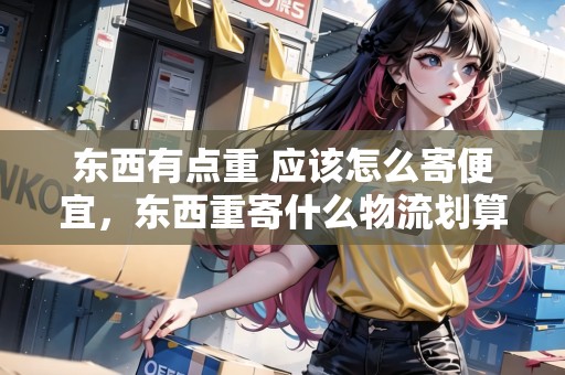 東西有點重 應(yīng)該怎么寄便宜，東西重寄什么物流劃算些