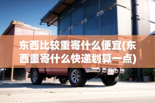 東西比較重寄什么便宜(東西重寄什么快遞劃算一點)