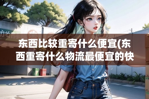 東西比較重寄什么便宜(東西重寄什么物流最便宜的快遞)
