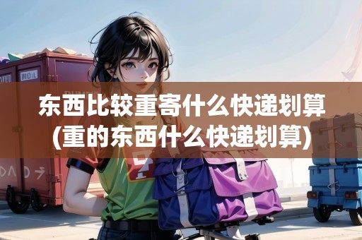 東西比較重寄什么快遞劃算(重的東西什么快遞劃算)