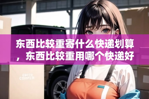 東西比較重寄什么快遞劃算，東西比較重用哪個(gè)快遞好一些呢