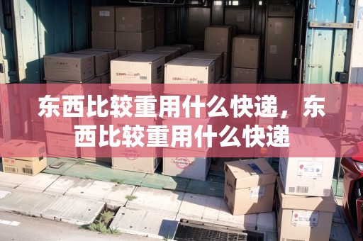 東西比較重用什么快遞，東西比較重用什么快遞