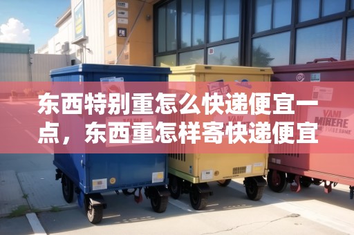 東西特別重怎么快遞便宜一點，東西重怎樣寄快遞便宜