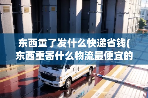 東西重了發(fā)什么快遞省錢(東西重寄什么物流最便宜的呢)