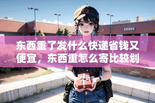 東西重了發(fā)什么快遞省錢又便宜，東西重怎么寄比較劃算呢