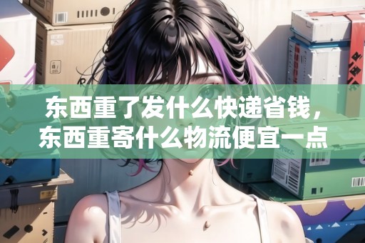 東西重了發(fā)什么快遞省錢，東西重寄什么物流便宜一點(diǎn)