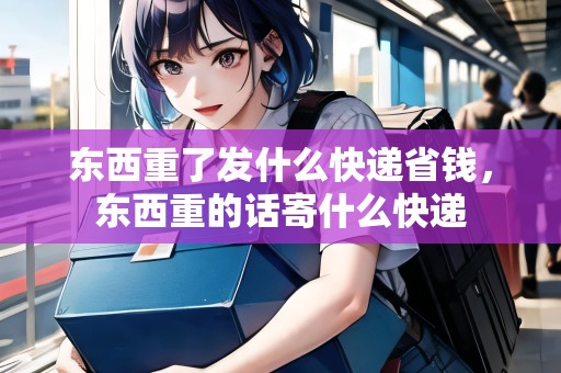 東西重了發(fā)什么快遞省錢，東西重的話寄什么快遞