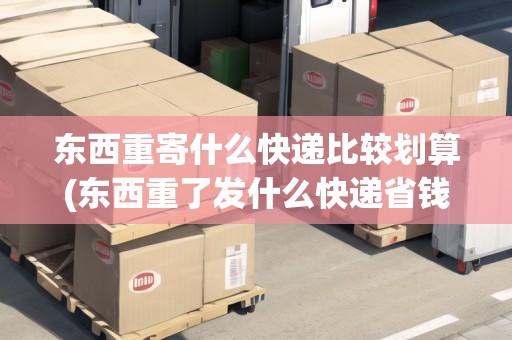 東西重寄什么快遞比較劃算(東西重了發(fā)什么快遞省錢一點(diǎn))