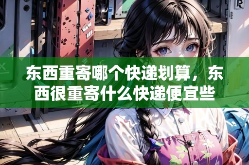 東西重寄哪個(gè)快遞劃算，東西很重寄什么快遞便宜些