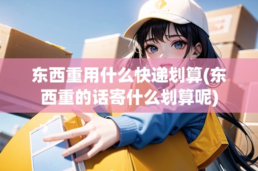 東西重用什么快遞劃算(東西重的話寄什么劃算呢)