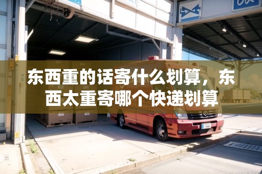 東西重的話寄什么劃算，東西太重寄哪個快遞劃算