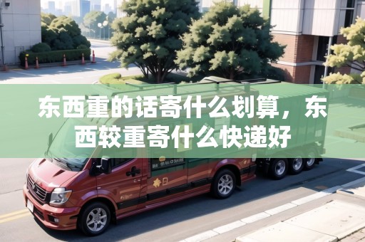 東西重的話寄什么劃算，東西較重寄什么快遞好