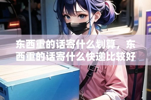 東西重的話寄什么劃算，東西重的話寄什么快遞比較好