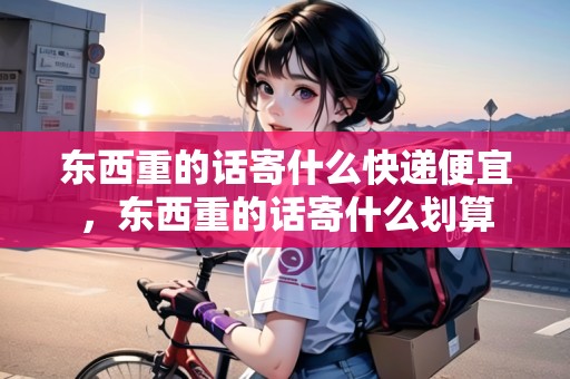 東西重的話寄什么快遞便宜，東西重的話寄什么劃算