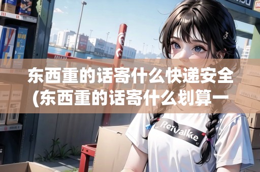 東西重的話寄什么快遞安全(東西重的話寄什么劃算一點) 東西重的話寄什么快遞安全(東西重的話寄什么劃算一點)