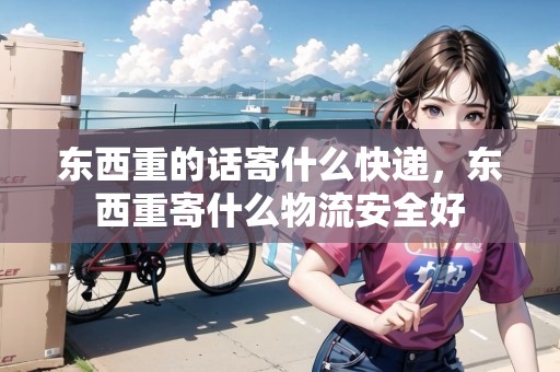 東西重的話寄什么快遞，東西重寄什么物流安全好