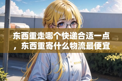 東西重走哪個(gè)快遞合適一點(diǎn)，東西重寄什么物流最便宜