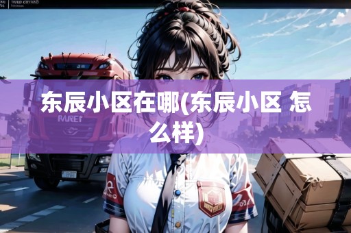 東辰小區(qū)在哪(東辰小區(qū) 怎么樣)
