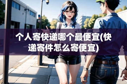 個(gè)人寄快遞哪個(gè)最便宜(快遞寄件怎么寄便宜)