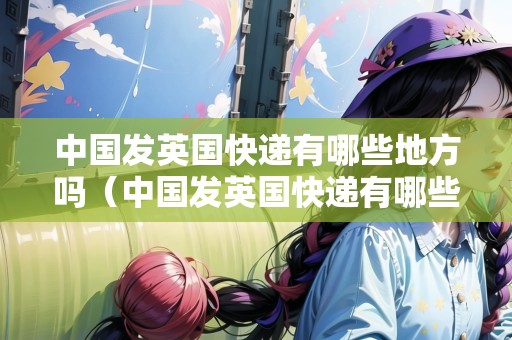 中國(guó)發(fā)英國(guó)快遞有哪些地方嗎（中國(guó)發(fā)英國(guó)快遞有哪些地方嗎現(xiàn)在）