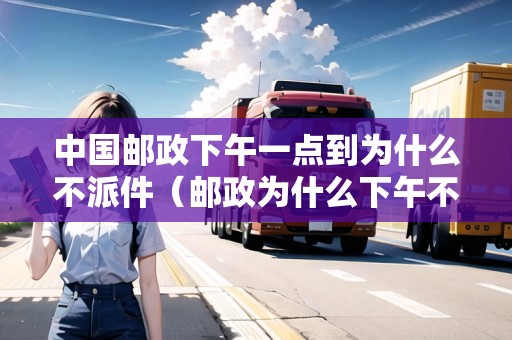 中國郵政下午一點(diǎn)到為什么不派件（郵政為什么下午不派送）