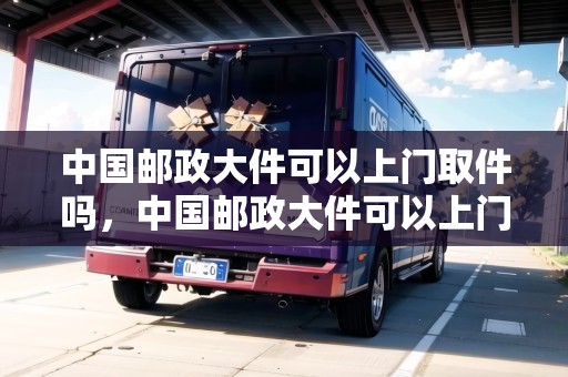中國郵政大件可以上門取件嗎，中國郵政大件可以上門取件嗎