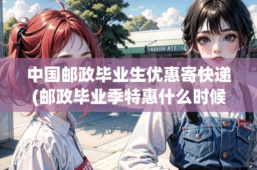 中國郵政畢業(yè)生優(yōu)惠寄快遞(郵政畢業(yè)季特惠什么時(shí)候開始)