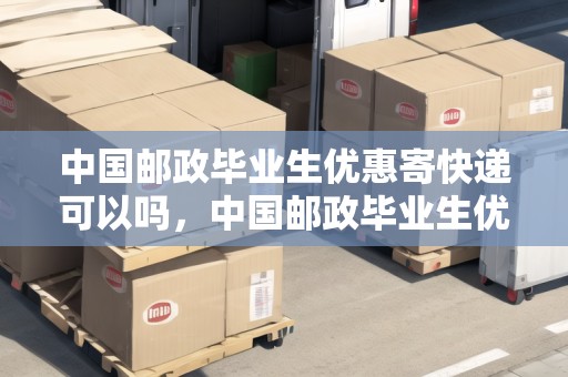 中國郵政畢業(yè)生優(yōu)惠寄快遞可以嗎，中國郵政畢業(yè)生優(yōu)惠寄快遞