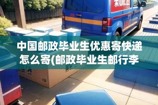 中國郵政畢業(yè)生優(yōu)惠寄快遞怎么寄(郵政畢業(yè)生郵行李有優(yōu)惠嗎知乎)