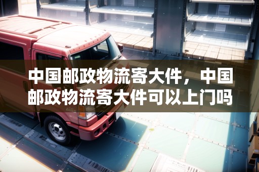 中國郵政物流寄大件，中國郵政物流寄大件可以上門嗎