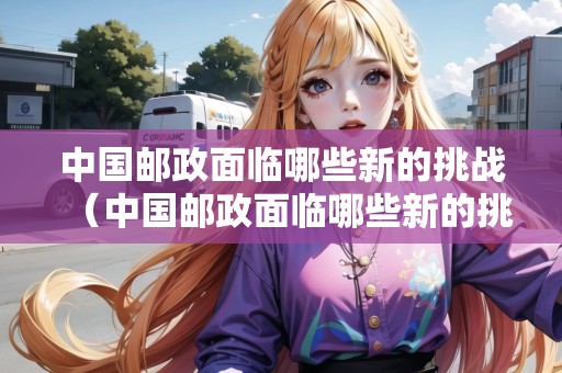 中國郵政面臨哪些新的挑戰(zhàn)（中國郵政面臨哪些新的挑戰(zhàn)和挑戰(zhàn)）