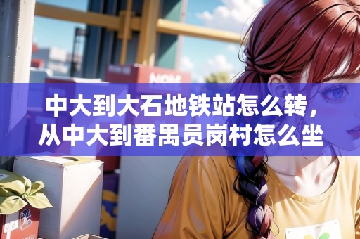 中大到大石地鐵站怎么轉(zhuǎn)，從中大到番禺員崗村怎么坐車