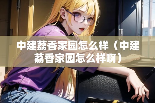 中建荔香家園怎么樣（中建荔香家園怎么樣?。? title=