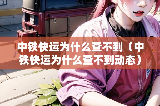 中鐵快運(yùn)為什么查不到（中鐵快運(yùn)為什么查不到動(dòng)態(tài)）