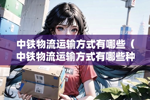 中鐵物流運(yùn)輸方式有哪些（中鐵物流運(yùn)輸方式有哪些種類）
