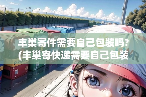 豐巢寄件需要自己包裝嗎?(豐巢寄快遞需要自己包裝嗎？)