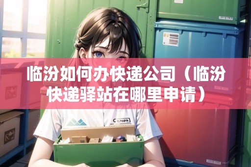 臨汾如何辦快遞公司（臨汾快遞驛站在哪里申請(qǐng)）