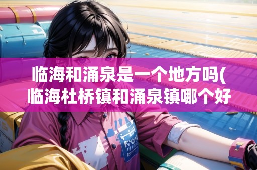 臨海和涌泉是一個地方嗎(臨海杜橋鎮(zhèn)和涌泉鎮(zhèn)哪個好) 臨海和涌泉是一個地方嗎(臨海杜橋鎮(zhèn)和涌泉鎮(zhèn)哪個好)